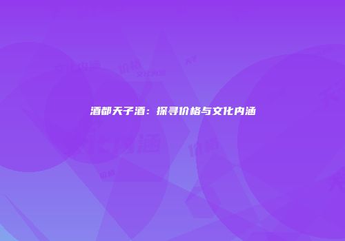 酒都天子酒：探寻价格与文化内涵