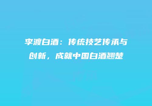 李渡白酒：传统技艺传承与创新，成就中国白酒翘楚