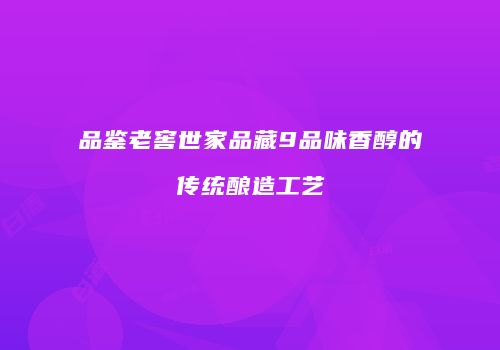 品鉴老窖世家品藏9品味香醇的传统酿造工艺