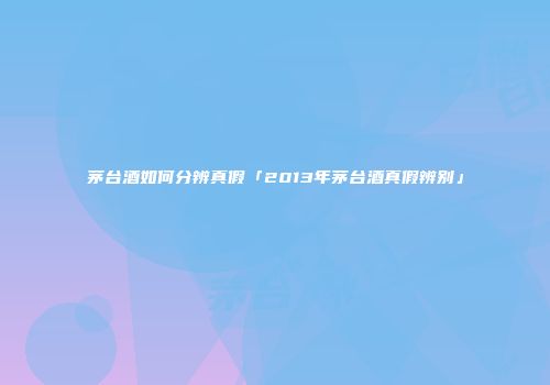 茅台酒如何分辨真假「2013年茅台酒真假辨别」