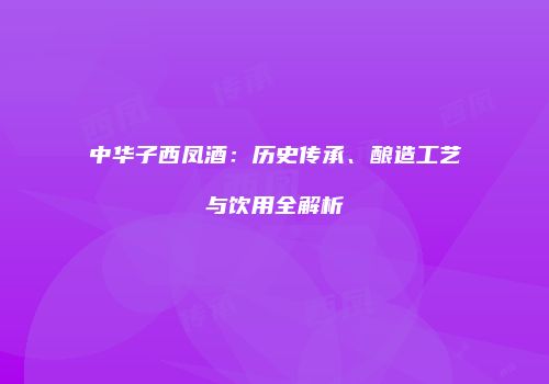 中华子西凤酒：历史传承、酿造工艺与饮用全解析