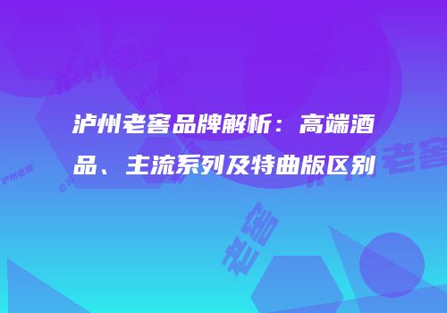 泸州老窖品牌解析：高端酒品、主流系列及特曲版区别