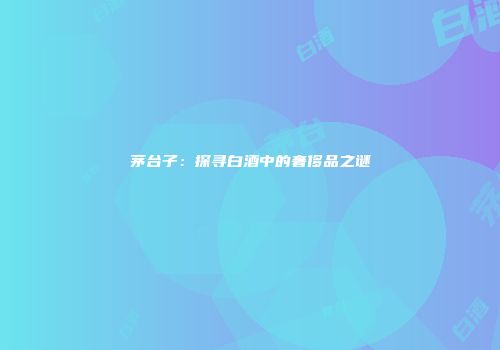 茅台子：探寻白酒中的奢侈品之谜