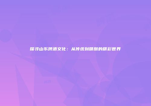 探寻山东啤酒文化：从传统到精酿的精彩世界