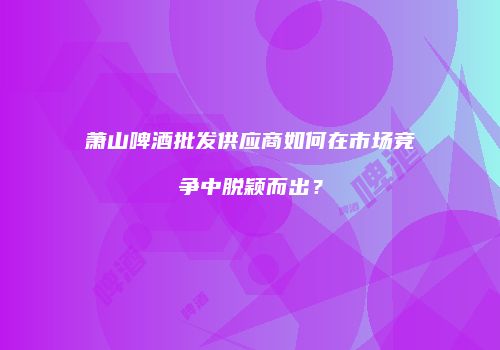 萧山啤酒批发供应商如何在市场竞争中脱颖而出？