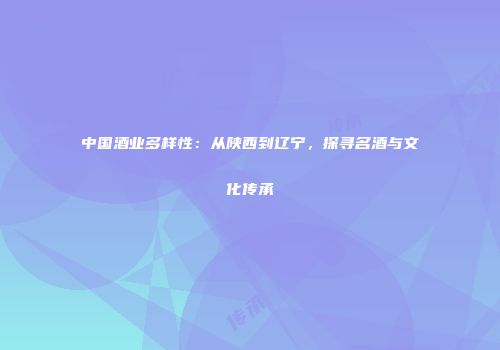 中国酒业多样性：从陕西到辽宁，探寻名酒与文化传承