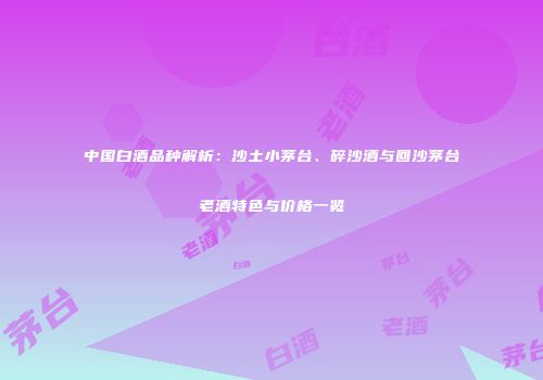 中国白酒品种解析：沙土小茅台、碎沙酒与回沙茅台老酒特色与价格一览