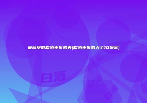最新安徽皖酒王价格表(皖酒王价格大全10珍藏)