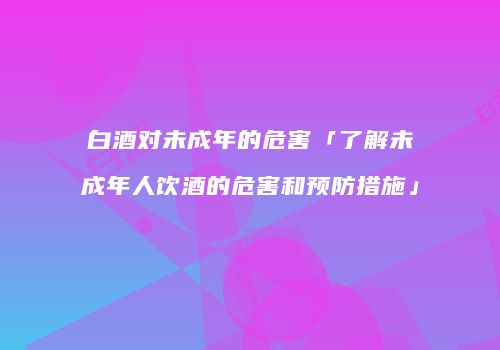 白酒对未成年的危害「了解未成年人饮酒的危害和预防措施」