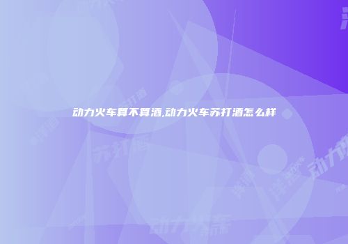 动力火车算不算酒,动力火车苏打酒怎么样