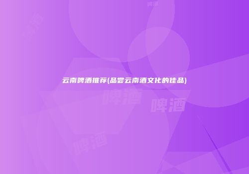 云南啤酒推荐(品尝云南酒文化的佳品)