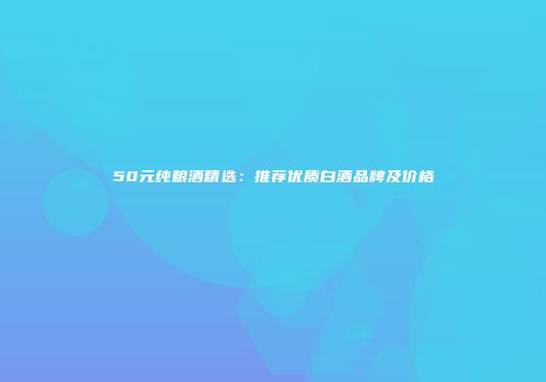 50元纯粮酒精选：推荐优质白酒品牌及价格