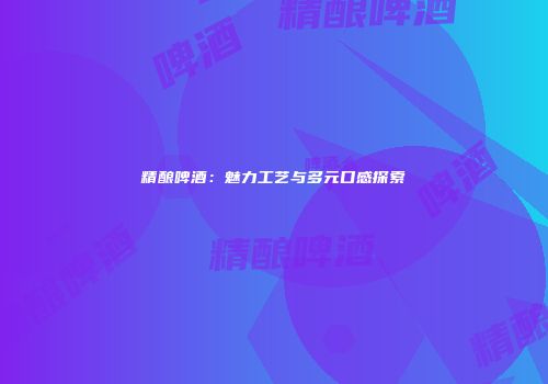 精酿啤酒：魅力工艺与多元口感探索