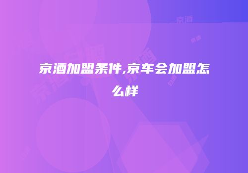 京酒加盟条件,京车会加盟怎么样