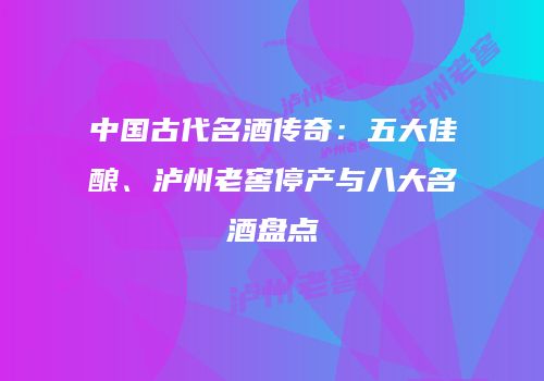 中国古代名酒传奇：五大佳酿、泸州老窖停产与八大名酒盘点