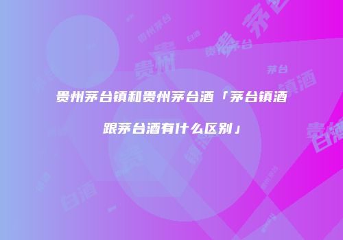 贵州茅台镇和贵州茅台酒「茅台镇酒跟茅台酒有什么区别」