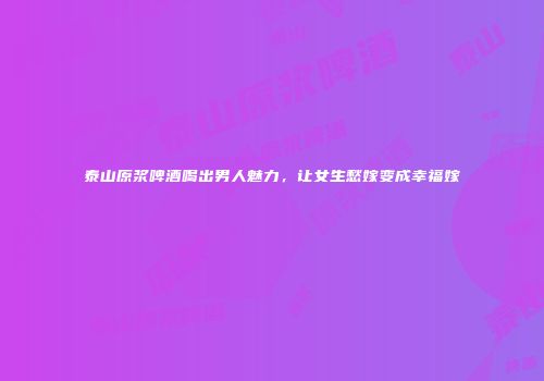 泰山原浆啤酒喝出男人魅力，让女生愁嫁变成幸福嫁