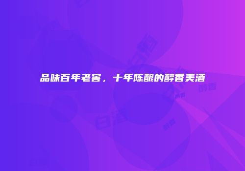 品味百年老窖，十年陈酿的醇香美酒