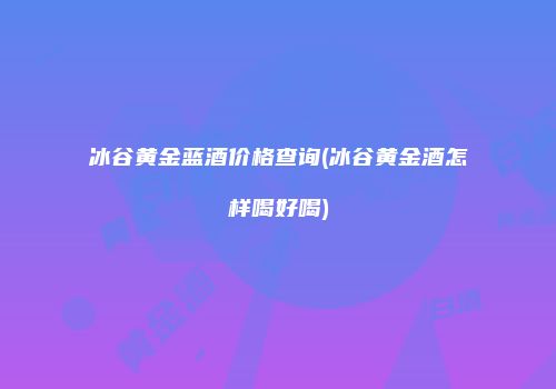 冰谷黄金蓝酒价格查询(冰谷黄金酒怎样喝好喝)