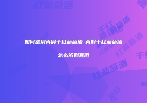 如何鉴别真假干红葡萄酒-真假干红葡萄酒怎么辨别真假