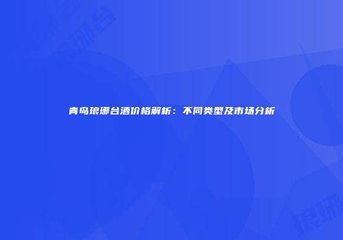 青岛琅琊台酒价格解析：不同类型及市场分析