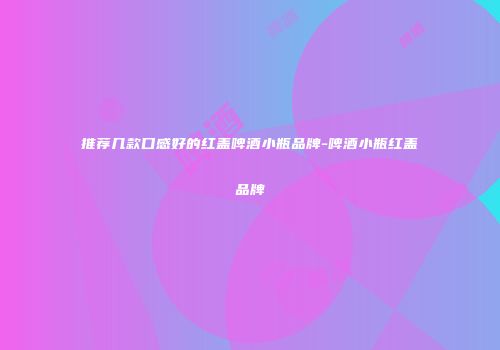 推荐几款口感好的红盖啤酒小瓶品牌-啤酒小瓶红盖品牌