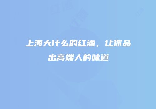 上海大什么的红酒，让你品出高端人的味道
