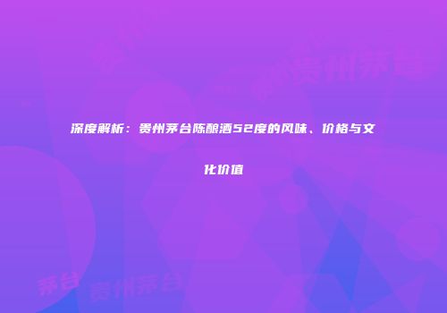 深度解析：贵州茅台陈酿酒52度的风味、价格与文化价值