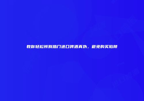教你轻松辨别热门进口啤酒真伪，避免购买陷阱