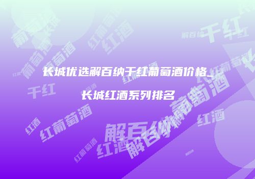 长城优选解百纳干红葡萄酒价格_长城红酒系列排名