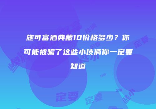 施可富酒典藏10价格多少？你可能被骗了这些小伎俩你一定要知道