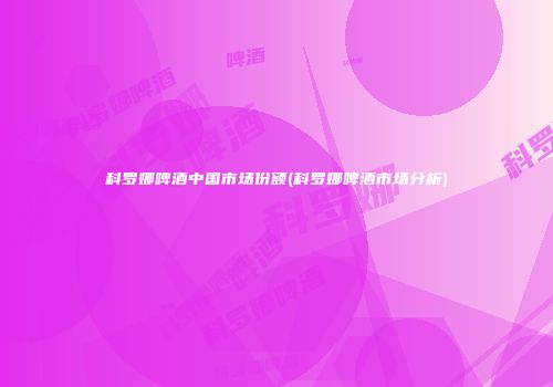 科罗娜啤酒中国市场份额(科罗娜啤酒市场分析)