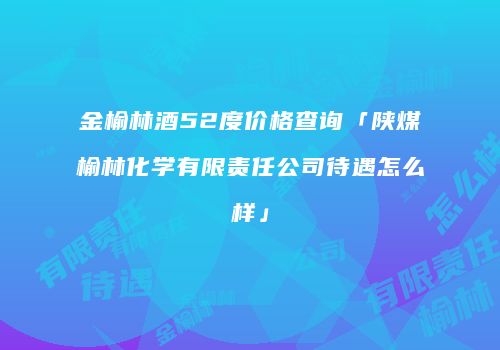 金榆林酒52度价格查询「陕煤榆林化学有限责任公司待遇怎么样」