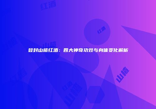 登封山楂红酒：四大神奇功效与身体变化解析
