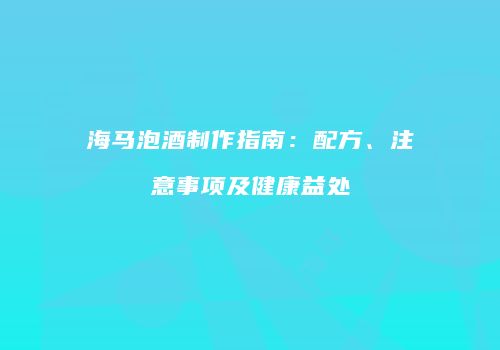 海马泡酒制作指南：配方、注意事项及健康益处
