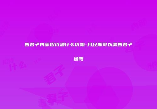 四君子内部招待酒什么价格-月经期可以喝四君子汤吗