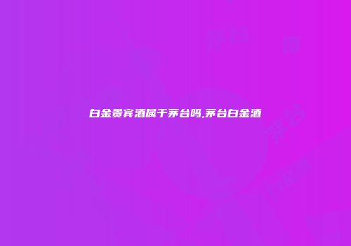 白金贵宾酒属于茅台吗,茅台白金酒