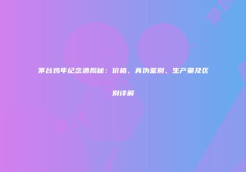 茅台鸡年纪念酒揭秘：价格、真伪鉴别、生产量及区别详解
