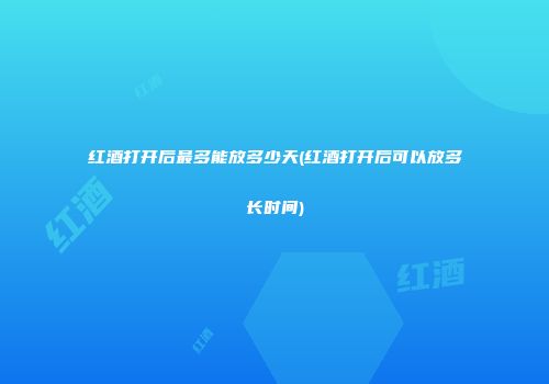 红酒打开后最多能放多少天(红酒打开后可以放多长时间)