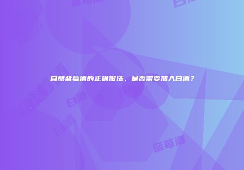 自酿蓝莓酒的正确做法，是否需要加入白酒？