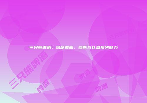 三只熊啤酒：揭秘黄瓶、绿瓶与礼盒系列魅力