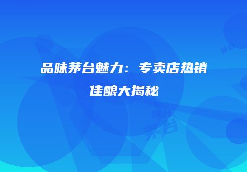 品味茅台魅力：专卖店热销佳酿大揭秘