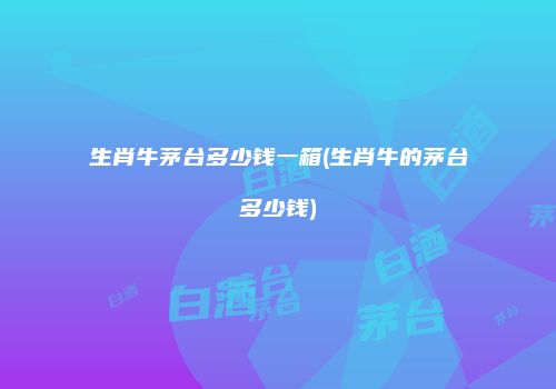 生肖牛茅台多少钱一箱(生肖牛的茅台多少钱)