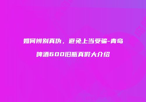 如何辨别真伪，避免上当受骗-青岛啤酒600旧瓶真假大介绍