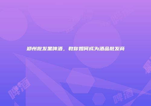郑州批发黑啤酒，教你如何成为酒品批发商