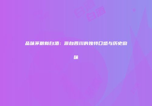 品味茅粮新白酒：源自四川的独特口感与历史韵味