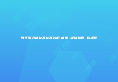 原浆啤酒桶能不能再装酒,桶里 原浆啤酒 保质期