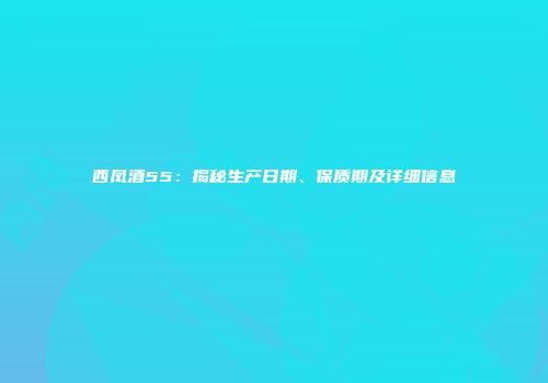 西凤酒55：揭秘生产日期、保质期及详细信息