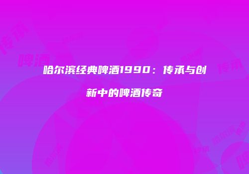 哈尔滨经典啤酒1990：传承与创新中的啤酒传奇
