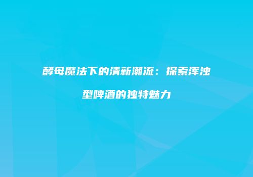 酵母魔法下的清新潮流：探索浑浊型啤酒的独特魅力